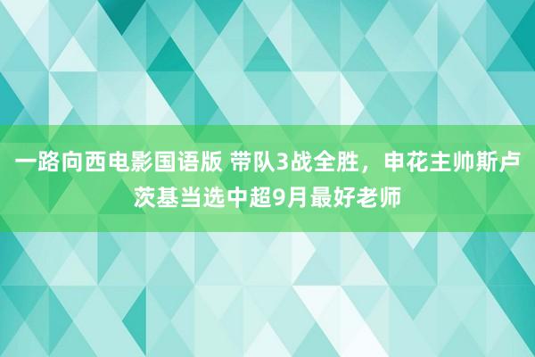 一路向西电影国语版 带队3战全胜，申花主帅斯卢茨基当选中超9月最好老师