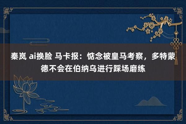 秦岚 ai换脸 马卡报：惦念被皇马考察，多特蒙德不会在伯纳乌进行踩场磨练