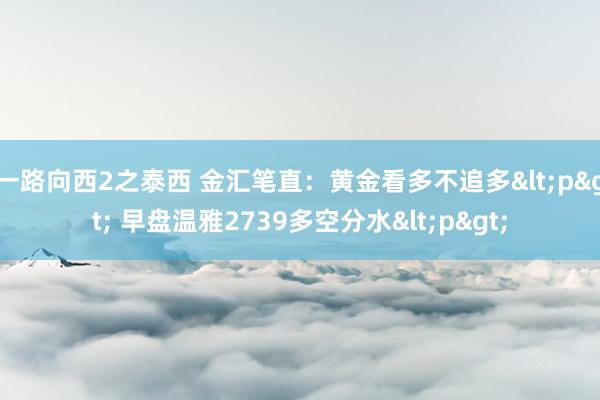 一路向西2之泰西 金汇笔直：黄金看多不追多<p> 早盘温雅2739多空分水<p>