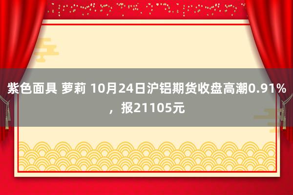 紫色面具 萝莉 10月24日沪铝期货收盘高潮0.91%，报21105元