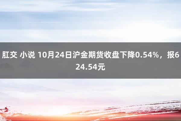 肛交 小说 10月24日沪金期货收盘下降0.54%，报624.54元