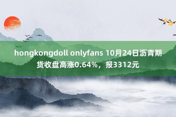 hongkongdoll onlyfans 10月24日沥青期货收盘高涨0.64%，报3312元