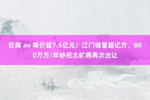 巨屌 av 降价超7.5亿元！江门储量超亿方、800万方/年砂石大矿将再次出让