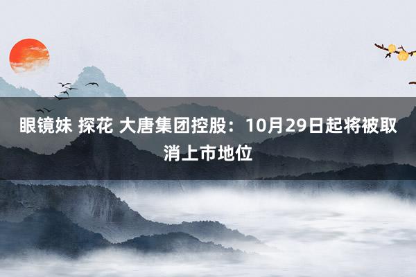 眼镜妹 探花 大唐集团控股：10月29日起将被取消上市地位