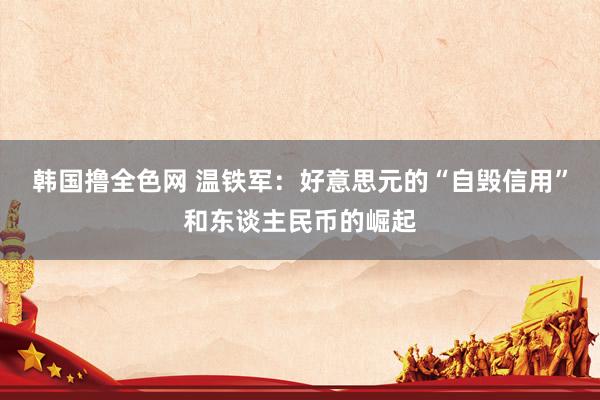 韩国撸全色网 温铁军：好意思元的“自毁信用”和东谈主民币的崛起