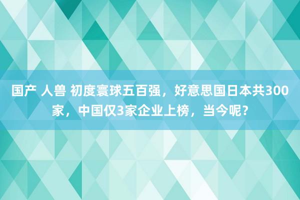 国产 人兽 初度寰球五百强，好意思国日本共300家，中国仅3家企业上榜，当今呢？