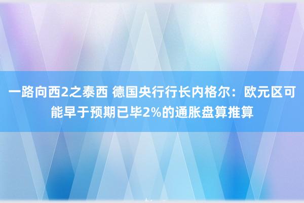 一路向西2之泰西 德国央行行长内格尔：欧元区可能早于预期已毕2%的通胀盘算推算