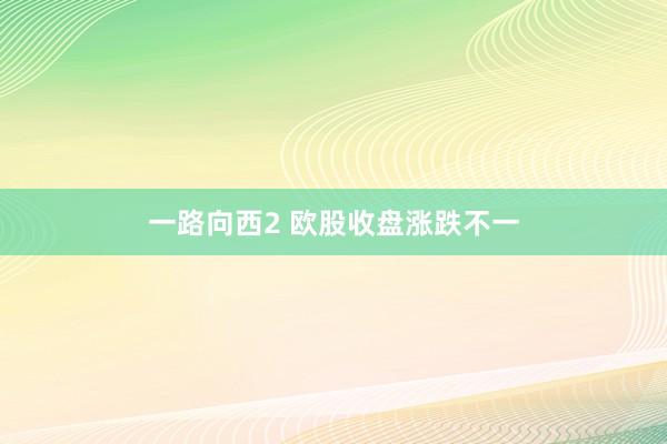 一路向西2 欧股收盘涨跌不一