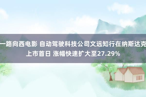 一路向西电影 自动驾驶科技公司文远知行在纳斯达克上市首日 涨幅快速扩大至27.29%