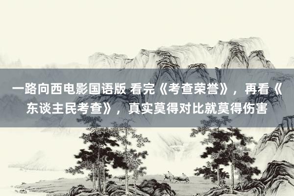 一路向西电影国语版 看完《考查荣誉》，再看《东谈主民考查》，真实莫得对比就莫得伤害