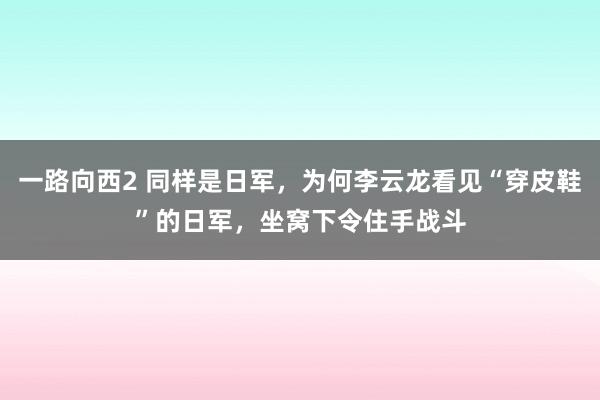 一路向西2 同样是日军，为何李云龙看见“穿皮鞋”的日军，坐窝下令住手战斗