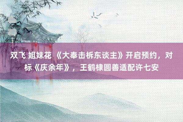 双飞 姐妹花 《大奉击柝东谈主》开启预约，对标《庆余年》，王鹤棣圆善适配许七安