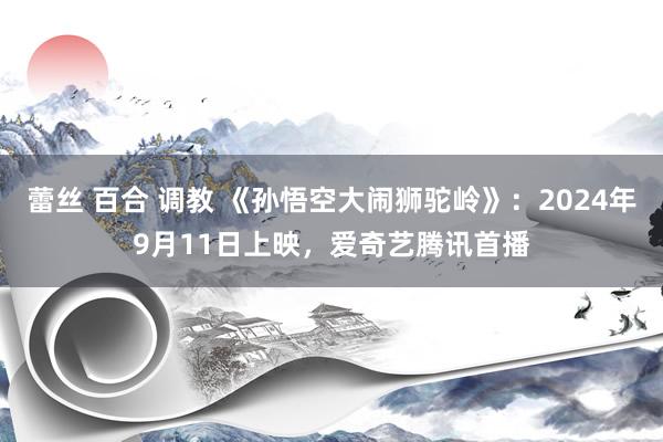 蕾丝 百合 调教 《孙悟空大闹狮驼岭》：2024年9月11日上映，爱奇艺腾讯首播