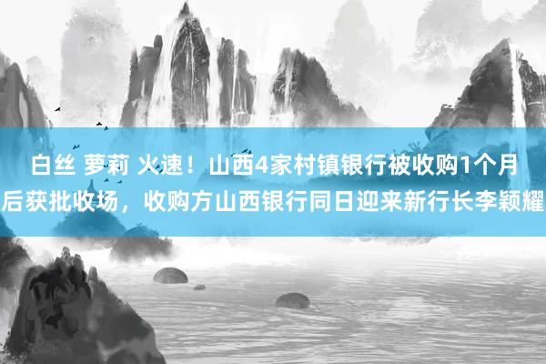 白丝 萝莉 火速！山西4家村镇银行被收购1个月后获批收场，收购方山西银行同日迎来新行长李颖耀