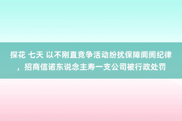 探花 七天 以不刚直竞争活动纷扰保障阛阓纪律，招商信诺东说念主寿一支公司被行政处罚