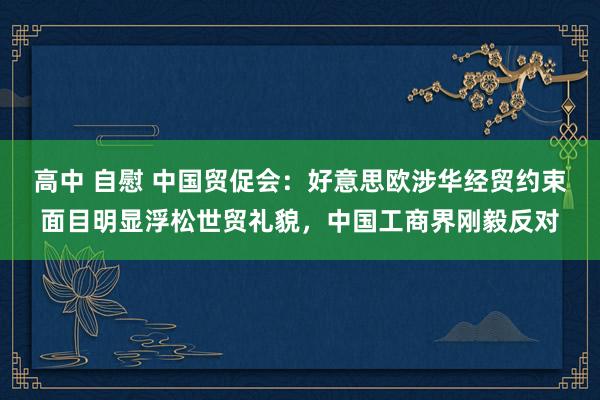 高中 自慰 中国贸促会：好意思欧涉华经贸约束面目明显浮松世贸礼貌，中国工商界刚毅反对