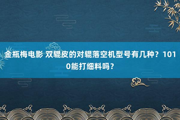 金瓶梅电影 双辊皮的对辊落空机型号有几种？1010能打细料吗？