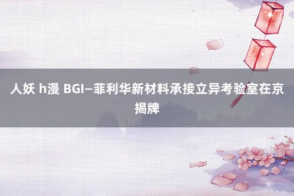 人妖 h漫 BGI—菲利华新材料承接立异考验室在京揭牌