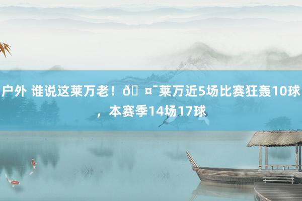 户外 谁说这莱万老！🤯莱万近5场比赛狂轰10球，本赛季14场17球