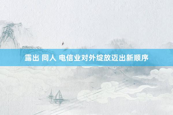 露出 同人 电信业对外绽放迈出新顺序