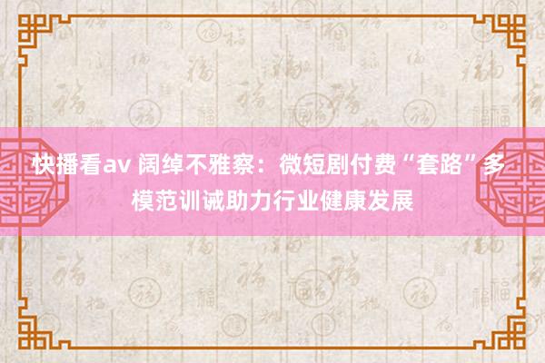 快播看av 阔绰不雅察：微短剧付费“套路”多 模范训诫助力行业健康发展