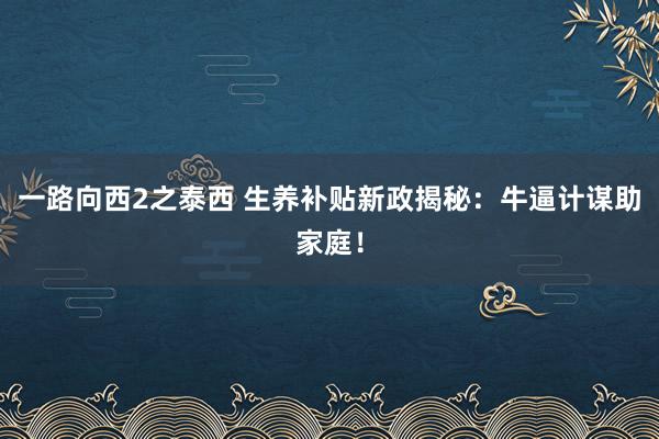 一路向西2之泰西 生养补贴新政揭秘：牛逼计谋助家庭！