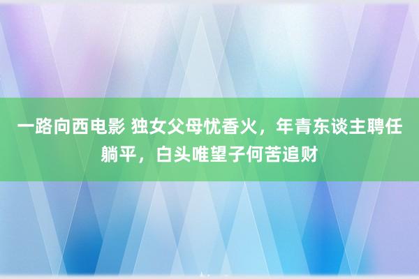 一路向西电影 独女父母忧香火，年青东谈主聘任躺平，白头唯望子何苦追财