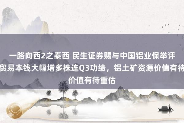 一路向西2之泰西 民生证券赐与中国铝业保举评级：贸易本钱大幅增多株连Q3功绩，铝土矿资源价值有待重估