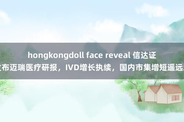 hongkongdoll face reveal 信达证券发布迈瑞医疗研报，IVD增长执续，国内市集增短遥远承压