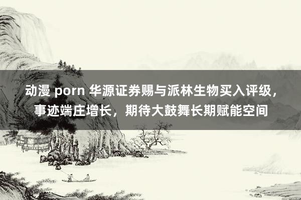 动漫 porn 华源证券赐与派林生物买入评级，事迹端庄增长，期待大鼓舞长期赋能空间