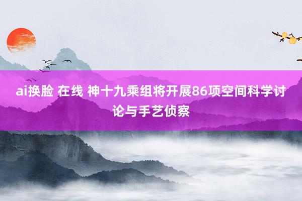 ai换脸 在线 神十九乘组将开展86项空间科学讨论与手艺侦察