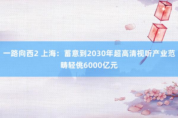 一路向西2 上海：蓄意到2030年超高清视听产业范畴轻佻6000亿元