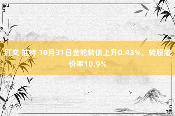 肛交 推特 10月31日金轮转债上升0.43%，转股溢价率10.9%