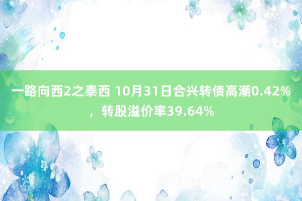 一路向西2之泰西 10月31日合兴转债高潮0.42%，转股溢价率39.64%