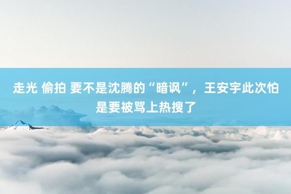 走光 偷拍 要不是沈腾的“暗讽”，王安宇此次怕是要被骂上热搜了