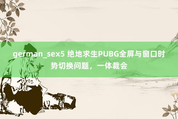 german_sex5 绝地求生PUBG全屏与窗口时势切换问题，一体裁会