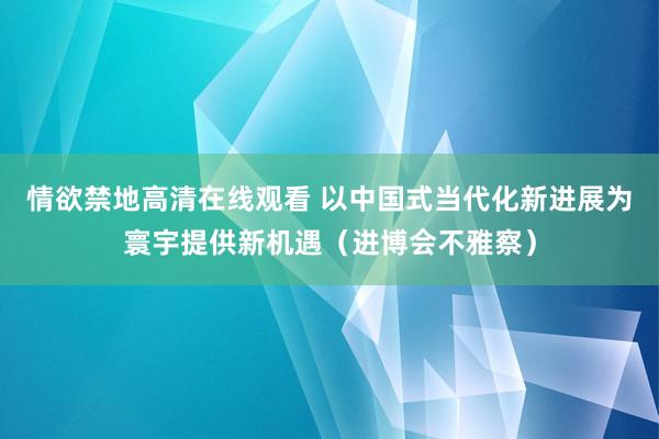 情欲禁地高清在线观看 以中国式当代化新进展为寰宇提供新机遇（进博会不雅察）