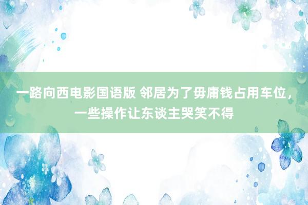 一路向西电影国语版 邻居为了毋庸钱占用车位，一些操作让东谈主哭笑不得