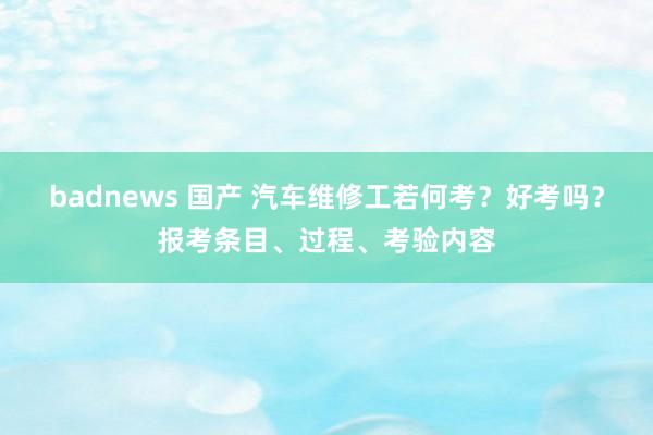 badnews 国产 汽车维修工若何考？好考吗？报考条目、过程、考验内容