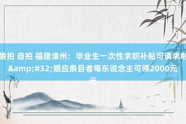 偷拍 自拍 福建漳州：毕业生一次性求职补贴可请求啦&#32;顺应条目者每东说念主可领2000元