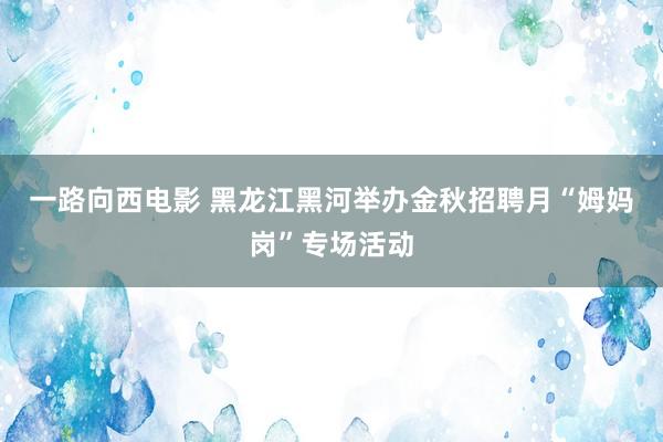 一路向西电影 黑龙江黑河举办金秋招聘月“姆妈岗”专场活动