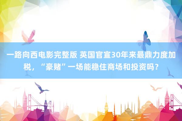 一路向西电影完整版 英国官宣30年来最鼎力度加税，“豪赌”一场能稳住商场和投资吗？