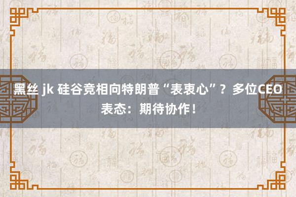 黑丝 jk 硅谷竞相向特朗普“表衷心”？多位CEO表态：期待协作！