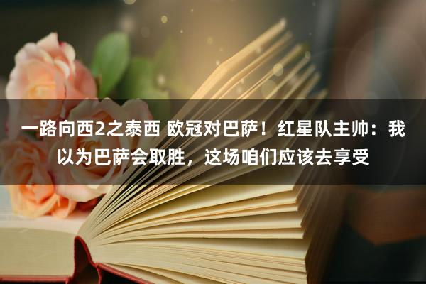 一路向西2之泰西 欧冠对巴萨！红星队主帅：我以为巴萨会取胜，这场咱们应该去享受