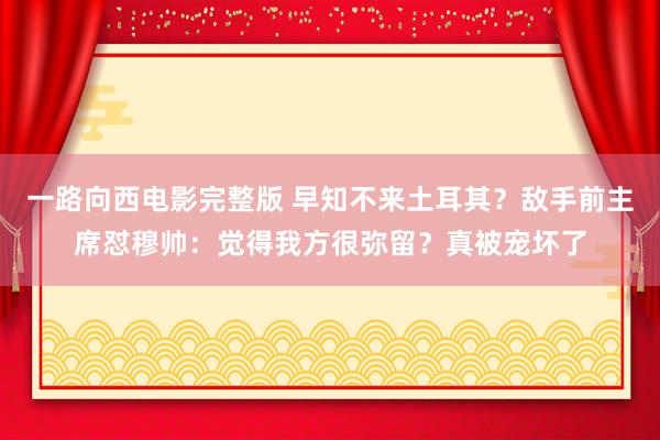 一路向西电影完整版 早知不来土耳其？敌手前主席怼穆帅：觉得我方很弥留？真被宠坏了