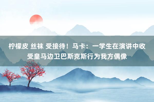 柠檬皮 丝袜 受接待！马卡：一学生在演讲中收受皇马边卫巴斯克斯行为我方偶像