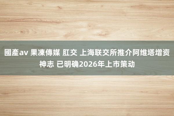 國產av 果凍傳媒 肛交 上海联交所推介阿维塔增资神志 已明确2026年上市策动