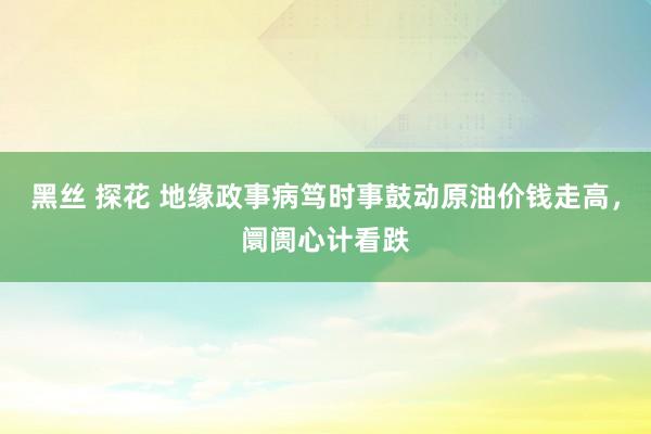 黑丝 探花 地缘政事病笃时事鼓动原油价钱走高，阛阓心计看跌