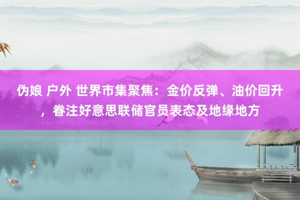 伪娘 户外 世界市集聚焦：金价反弹、油价回升，眷注好意思联储官员表态及地缘地方