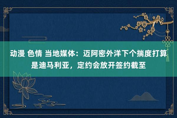 动漫 色情 当地媒体：迈阿密外洋下个揣度打算是迪马利亚，定约会放开签约截至